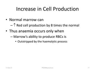 Increase in Cell Production
• Normal marrow can
–  Red cell production by 8 times the normal
• Thus anaemia occurs only when
– Marrow’s ability to produce RBCs is
• Outstripped by the haemolytic process
13-Jan-23 PH200haemolysis 17
 