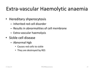 Extra-vascular Haemolytic anaemia
• Hereditary shperocytosis
– Inherited red cell disorder
– Results in abnormalities of cell membrane
– Extra-vascular haemolysis
• Sickle cell disease
– Abnormal Hgb
• Causes red cells to sickle
• They are destroyed by RES
13-Jan-23 PH200haemolysis 21
 