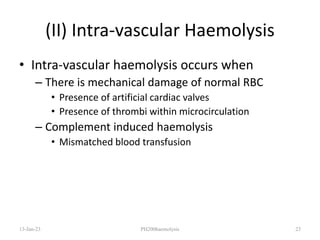 (II) Intra-vascular Haemolysis
• Intra-vascular haemolysis occurs when
– There is mechanical damage of normal RBC
• Presence of artificial cardiac valves
• Presence of thrombi within microcirculation
– Complement induced haemolysis
• Mismatched blood transfusion
13-Jan-23 PH200haemolysis 23
 