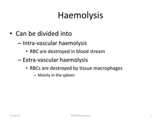 Haemolysis
• Can be divided into
– Intra-vascular haemolysis
• RBC are destroyed in blood stream
– Extra-vascular haemolysis
• RBCs are destroyed by tissue macrophages
– Mainly in the spleen
13-Jan-23 PH200haemolysis 3
 