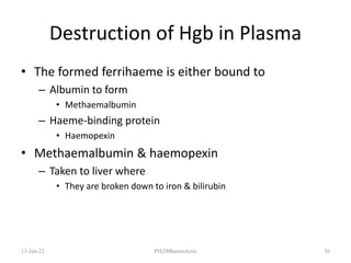 Destruction of Hgb in Plasma
• The formed ferrihaeme is either bound to
– Albumin to form
• Methaemalbumin
– Haeme-binding protein
• Haemopexin
• Methaemalbumin & haemopexin
– Taken to liver where
• They are broken down to iron & bilirubin
13-Jan-23 PH200haemolysis 36
 