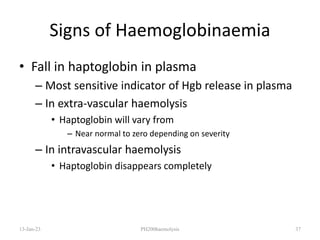 Signs of Haemoglobinaemia
• Fall in haptoglobin in plasma
– Most sensitive indicator of Hgb release in plasma
– In extra-vascular haemolysis
• Haptoglobin will vary from
– Near normal to zero depending on severity
– In intravascular haemolysis
• Haptoglobin disappears completely
13-Jan-23 PH200haemolysis 37
 