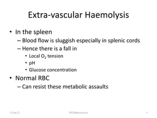 Extra-vascular Haemolysis
• In the spleen
– Blood flow is sluggish especially in splenic cords
– Hence there is a fall in
• Local O2 tension
• pH
• Glucose concentration
• Normal RBC
– Can resist these metabolic assaults
13-Jan-23 PH200haemolysis 5
 