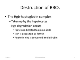 Destruction of RBCs
• The Hgb-haptoglobin complex
– Taken up by the hepatocytes
– Hgb degradation occurs
• Protein is digested to amino acids
• Iron is deposited as ferritin
• Pophyrin ring is converted itno bilirubin
13-Jan-23 PH200haemolysis 14
 