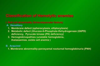 Classification of Hemolytic anemias  I. Red cell abnormality (Intracorpuscular factors)   A.  Hereditary    1.  Membrane defect (spherocytosis, elliptocytosis)   2.  Metabolic defect (Glucoze-6-Phosphate-Dehydrogenaze (G6PD)    deficiency,  Pyruvate kinase (PK) deficiency)    3.  Hemoglobinopathies (unstable hemoglobins,    thalassemias, sickle cell anemia ) B.  Acquired   1. Membrane abnormality-paroxysmal nocturnal hemoglobinuria (PNH)  