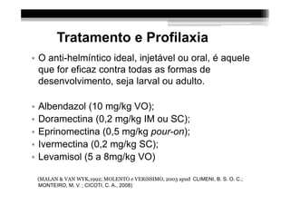 Tratamento e Profilaxia
• O anti-helmíntico ideal, injetável ou oral, é aquele
  que for eficaz contra todas as formas de
  desenvolvimento, seja larval ou adulto.

•   Albendazol (10 mg/kg VO);
•   Doramectina (0,2 mg/kg IM ou SC);
•   Eprinomectina (0,5 mg/kg pour-on);
•   Ivermectina (0,2 mg/kg SC);
•   Levamisol (5 a 8mg/kg VO)

    (MALAN & VAN WYK,1992; MOLENTO e VERíSSIMO, 2003 apud CLIMENI, B. S. O. C.;
    MONTEIRO, M. V. ; CICOTI, C. A., 2008)
 