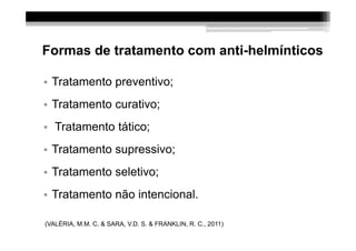 Formas de tratamento com anti-helmínticos

• Tratamento preventivo;
• Tratamento curativo;
• Tratamento tático;
• Tratamento supressivo;
• Tratamento seletivo;
• Tratamento não intencional.

(VALÉRIA, M.M. C. & SARA, V.D. S. & FRANKLIN, R. C., 2011)
 