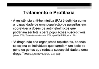 Tratamento e Profilaxia
• A resistência anti-helmíntica (RA) é definida como
  a capacidade de uma população de parasitas em
  sobreviver a doses de anti-helmínticos que
  poderiam ser letais para populações susceptíveis
 (Vieira 2008, Torres-Acosta &Hoste 2008 apud VALÉRIA, et al., 2011)


• “A droga não cria organismos resistentes, apenas
  seleciona os indivíduos que carreiam um alelo do
  gene ou genes que reduz a susceptibilidade a uma
  droga.” (MELO, A.C.; BEVILAQUA, C.M. 2005)
 