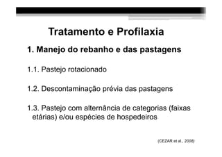 Tratamento e Profilaxia
1. Manejo do rebanho e das pastagens

1.1. Pastejo rotacionado

1.2. Descontaminação prévia das pastagens

1.3. Pastejo com alternância de categorias (faixas
  etárias) e/ou espécies de hospedeiros


                                       (CEZAR et al., 2008)
 
