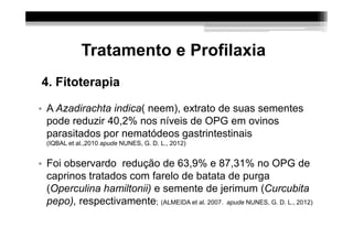 Tratamento e Profilaxia
4. Fitoterapia

• A Azadirachta indica( neem), extrato de suas sementes
  pode reduzir 40,2% nos níveis de OPG em ovinos
  parasitados por nematódeos gastrintestinais
  (IQBAL et al.,2010 apude NUNES, G. D. L., 2012)


• Foi observardo redução de 63,9% e 87,31% no OPG de
  caprinos tratados com farelo de batata de purga
  (Operculina hamiltonii) e semente de jerimum (Curcubita
  pepo), respectivamente; (ALMEIDA et al. 2007. apude NUNES, G. D. L., 2012)
 