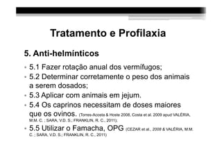 Tratamento e Profilaxia
5. Anti-helmínticos
• 5.1 Fazer rotação anual dos vermífugos;
• 5.2 Determinar corretamente o peso dos animais
  a serem dosados;
• 5.3 Aplicar com animais em jejum.
• 5.4 Os caprinos necessitam de doses maiores
  que os ovinos. (Torres-Acosta & Hoste 2008, Costa et al. 2009 apud VALÉRIA,
  M.M. C. ; SARA, V.D. S.; FRANKLIN, R. C., 2011);

• 5.5 Utilizar o Famacha, OPG (CEZAR et al., 2008 & VALÉRIA, M.M.
  C. ; SARA, V.D. S.; FRANKLIN, R. C., 2011)
 