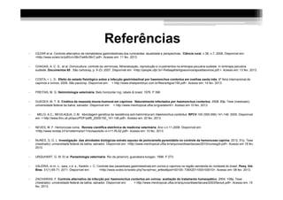 Referências
•   CEZAR et al. Controle alternativo de nematódeos gastrintestinais dos ruminantes: atualidade e perspectivas. Ciência rural, v.38, n.7, 2008. Disponível em:
    <http://www.scielo.br/pdf/cr/v38n7/a48v38n7.pdf>. Acesso em: 11 fev. 2013.


•   CHAGAS, A. C. S., et al. Ovinocultura: controle da verminose, Mineralização, reprodução e cruzamentos na embrapa pecuária sudeste. In embrapa pecuária
    sudeste. Documentos 65 . São carlos/sp, p. 9-23. 2007. Disponível em: <http://people.ufpr.br/~freitasjaf/artigosovinos/apostilaovinos.pdf.>. Acesso em: 13 fev. 2013.


•   COSTA, r. L. D. Efeito do estado fisiológico sobre a infecção gastrintestinal por haemonchus contortus em ovelhas santa inês. 6º feira internacional de
    caprinos e ovinos. 2009. São paulo/sp. Disponível em: < http://www.sheepembryo.com.br/files/artigos/155.pdf>. Acesso em: 14 fev. 2013.


•   FREITAS, M. G. Helmintologia veterinária. Belo horizonte/ mg: rabelo & brasil, 1976. P 396


•   GUEDES, M. T. B. Cinética da resposta imune-humoral em caprinos Naturalmente infectados por haemonchus contortus. 2008. 65p. Tese (mestrado)-
    universidade federal da bahia, salvador. Disponível em: < http://www.mevtropical.ufba.br/guedesmt/>. Acesso em 10 fev. 2013


•    MELO, A.C.; BEVILAQUA, C.M. Abordagem genética da resistência anti-helmíntica em Haemonchus contortus. RPCV.100 (555-556) 141-146. 2005. Disponível
    em: < http://www.fmv.utl.pt/spcv/PDF/pdf6_2005/100_141-146.pdf>. Acesso em: 20 fev. 2013.


•   NEVES, M. F. Hemoncose ovina. Revista científica eletrônica de medicina veterinária .Ano v,n 11,2008. Disponível em:
    <http://www.revista.inf.br/veterinaria11/revisao/edic-vi-n11-RL52.pdf>. Acesso em: 10 fev. 2013.


•   NUNES, G. D. L. Investigação das atividades biológicas extrato aquoso de poincianella pyramidalis no controle da hemoncose caprina. 2012. 91p. Tese
    (mestrado)- universidade federal da bahia, salvador. Disponível em: <http://www.mevtropical.ufba.br/arquivos/dissertacoes/2010/nunesgdl.pdf>. Acesso em 18 fev.
    2013.


•   URQUHART, G. M. Et al. Parasitologia veterinária. Rio de janeiro/rj: guanabara koogan, 1998. P 273.


•   VALÉRIA, m.m. c.; sara, v.d. s.; franklin, r. C. Controle das parasitoses gastrintestinais em ovinos e caprinos na região semiárida do nordeste do brasil. Pesq. Vet.
    Bras. 31(1):65-71, 2011. Disponível em:           <http://www.scielo.br/scielo.php?script=sci_arttext&pid=S0100- 736X2011000100010>. Acesso em: 08 fev. 2013.


•   ZACHARIAS, F. Controle alternativo da infecção por haemomchus contortus em ovinos: avaliação do tratamento homeopático. 2004. 108p. Tese
    (mestrado)- universidade federal da bahia, salvador. Disponível em: < http://www.mevtropical.ufba.br/arquivos/dissertacoes/2003/farouk.pdf>. Acesso em: 15
    fev. 2013.
 