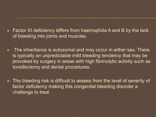  Factor XI deficiency differs from haemophilia A and B by the lack
of bleeding into joints and muscles.
 The inheritance is autosomal and may occur in either sex. There
is typically an unpredictable mild bleeding tendency that may be
provoked by surgery in areas with high fibrinolytic activity such as
tonsillectomy and dental procedures.
 The bleeding risk is difficult to assess from the level of severity of
factor deficiency making this congenital bleeding disorder a
challenge to treat
 