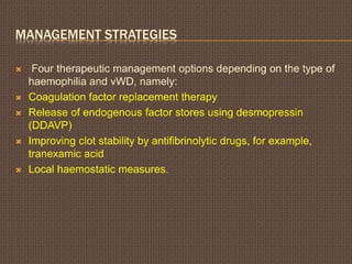 MANAGEMENT STRATEGIES
 Four therapeutic management options depending on the type of
haemophilia and vWD, namely:
 Coagulation factor replacement therapy
 Release of endogenous factor stores using desmopressin
(DDAVP)
 Improving clot stability by antifibrinolytic drugs, for example,
tranexamic acid
 Local haemostatic measures.
 