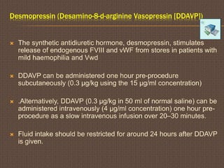 Desmopressin (Desamino-8-d-arginine Vasopressin [DDAVP])
 The synthetic antidiuretic hormone, desmopressin, stimulates
release of endogenous FVIII and vWF from stores in patients with
mild haemophilia and Vwd
 DDAVP can be administered one hour pre-procedure
subcutaneously (0.3 μg/kg using the 15 μg/ml concentration)
 .Alternatively, DDAVP (0.3 μg/kg in 50 ml of normal saline) can be
administered intravenously (4 μg/ml concentration) one hour pre-
procedure as a slow intravenous infusion over 20–30 minutes.
 Fluid intake should be restricted for around 24 hours after DDAVP
is given.
 