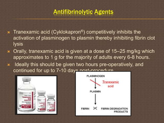 Antifibrinolytic Agents
 Tranexamic acid (Cyklokapron®) competitively inhibits the
activation of plasminogen to plasmin thereby inhibiting fibrin clot
lysis
 Orally, tranexamic acid is given at a dose of 15–25 mg/kg which
approximates to 1 g for the majority of adults every 6-8 hours.
 Ideally this should be given two hours pre-operatively, and
continued for up to 7-10 days post-procedure
 