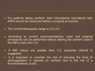  For patients taking warfarin, their international normalized ratio
(INR) should be measured before a surgical procedure.
 The normal therapeutic range is 2.0–3.0
 .According to current recommendations, most oral surgical
procedures can be performed without altering the warfarin dose if
the INR is less than 3.0.
 If INR values are greater than 3.0, physician referral is
suggested.
 It is important to consider the risk of reducing the level of
anticoagulation in patients on warfarin due to the risk of a
thromboembolic event.
 