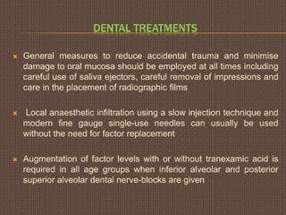 DENTAL TREATMENTS
 General measures to reduce accidental trauma and minimise
damage to oral mucosa should be employed at all times including
careful use of saliva ejectors, careful removal of impressions and
care in the placement of radiographic films
 Local anaesthetic infiltration using a slow injection technique and
modern fine gauge single-use needles can usually be used
without the need for factor replacement
 Augmentation of factor levels with or without tranexamic acid is
required in all age groups when inferior alveolar and posterior
superior alveolar dental nerve-blocks are given
 