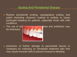 Scaling And Periodontal Disease
 Routine periodontal probing, supragingival scaling, and
polish (including ultrasonic scaling) is unlikely to cause
prolonged bleeding for patients, especially those with mild
conditions
 The use of antibacterial mouthwashes and antibiotics may
be necessary.
 prevention of further damage to periodontal tissues is
necessary by instituting an immediate treatment plan that
may require several visits to prevent excessive bleeding
 