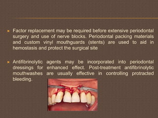  Factor replacement may be required before extensive periodontal
surgery and use of nerve blocks. Periodontal packing materials
and custom vinyl mouthguards (stents) are used to aid in
hemostasis and protect the surgical site
 Antifibrinolytic agents may be incorporated into periodontal
dressings for enhanced effect. Post-treatment antifibrinolytic
mouthwashes are usually effective in controlling protracted
bleeding.
 