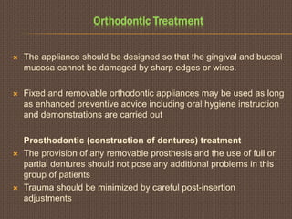 Orthodontic Treatment
 The appliance should be designed so that the gingival and buccal
mucosa cannot be damaged by sharp edges or wires.
 Fixed and removable orthodontic appliances may be used as long
as enhanced preventive advice including oral hygiene instruction
and demonstrations are carried out
Prosthodontic (construction of dentures) treatment
 The provision of any removable prosthesis and the use of full or
partial dentures should not pose any additional problems in this
group of patients
 Trauma should be minimized by careful post-insertion
adjustments
 