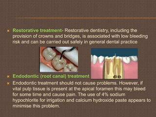  Restorative treatment- Restorative dentistry, including the
provision of crowns and bridges, is associated with low bleeding
risk and can be carried out safely in general dental practice
 Endodontic (root canal) treatment
 Endodontic treatment should not cause problems. However, if
vital pulp tissue is present at the apical foramen this may bleed
for some time and cause pain. The use of 4% sodium
hypochlorite for irrigation and calcium hydroxide paste appears to
minimise this problem.
 