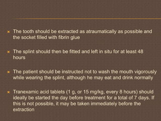  The tooth should be extracted as atraumatically as possible and
the socket filled with fibrin glue
 The splint should then be fitted and left in situ for at least 48
hours
 The patient should be instructed not to wash the mouth vigorously
while wearing the splint, although he may eat and drink normally
 Tranexamic acid tablets (1 g, or 15 mg/kg, every 8 hours) should
ideally be started the day before treatment for a total of 7 days. If
this is not possible, it may be taken immediately before the
extraction
 