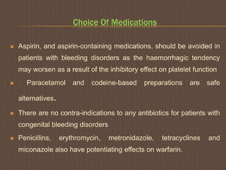 Choice Of Medications
 Aspirin, and aspirin-containing medications, should be avoided in
patients with bleeding disorders as the haemorrhagic tendency
may worsen as a result of the inhibitory effect on platelet function
 Paracetamol and codeine-based preparations are safe
alternatives.
 There are no contra-indications to any antibiotics for patients with
congenital bleeding disorders
 Penicillins, erythromycin, metronidazole, tetracyclines and
miconazole also have potentiating effects on warfarin.
 
