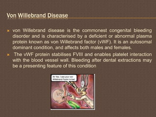 Von Willebrand Disease
 von Willebrand disease is the commonest congenital bleeding
disorder and is characterised by a deficient or abnormal plasma
protein known as von Willebrand factor (vWF). It is an autosomal
dominant condition, and affects both males and females.
 The vWF protein stabilises FVIII and enables platelet interaction
with the blood vessel wall. Bleeding after dental extractions may
be a presenting feature of this condition
 