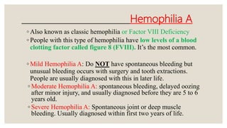 Hemophilia A
◦ Also known as classic hemophilia or Factor VIII Deficiency
◦ People with this type of hemophilia have low levels of a blood
clotting factor called figure 8 (FVIII). It’s the most common.
◦ Mild Hemophilia A: Do NOT have spontaneous bleeding but
unusual bleeding occurs with surgery and tooth extractions.
People are usually diagnosed with this in later life.
◦ Moderate Hemophilia A: spontaneous bleeding, delayed oozing
after minor injury, and usually diagnosed before they are 5 to 6
years old.
◦ Severe Hemophilia A: Spontaneous joint or deep muscle
bleeding. Usually diagnosed within first two years of life.
 