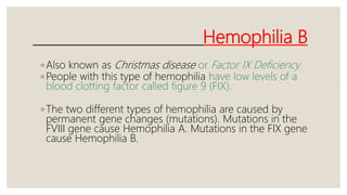 Hemophilia B
◦ Also known as Christmas disease or Factor IX Deficiency
◦ People with this type of hemophilia have low levels of a
blood clotting factor called figure 9 (FIX).
◦ The two different types of hemophilia are caused by
permanent gene changes (mutations). Mutations in the
FVIII gene cause Hemophilia A. Mutations in the FIX gene
cause Hemophilia B.
 