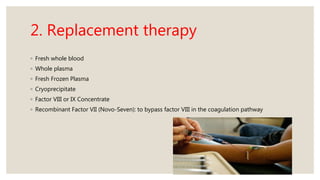 2. Replacement therapy
◦ Fresh whole blood
◦ Whole plasma
◦ Fresh Frozen Plasma
◦ Cryoprecipitate
◦ Factor VIII or IX Concentrate
◦ Recombinant Factor VII (Novo-Seven): to bypass factor VIII in the coagulation pathway
 