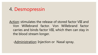 4. Desmopressin
Action: stimulates the release of stored factor VIII and
Von Willebrand factor. Von Willebrand factor
carries and binds factor VIII, which then can stay in
the blood stream longer.
-Administration: Injection or Nasal spray.
 