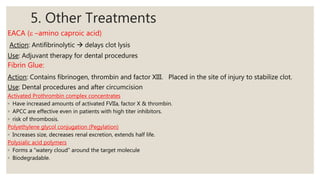 5. Other Treatments
EACA (e –amino caproic acid)
Action: Antifibrinolytic  delays clot lysis
Use: Adjuvant therapy for dental procedures
Fibrin Glue:
Action: Contains fibrinogen, thrombin and factor XIII. Placed in the site of injury to stabilize clot.
Use: Dental procedures and after circumcision
Activated Prothrombin complex concentrates
◦ Have increased amounts of activated FVIIa, factor X & thrombin.
◦ APCC are effective even in patients with high titer inhibitors.
◦ risk of thrombosis.
Polyethylene glycol conjugation (Pegylation)
◦ Increases size, decreases renal excretion, extends half life.
Polysialic acid polymers
◦ Forms a “watery cloud” around the target molecule
◦ Biodegradable.
 