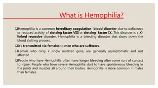 What is Hemophilia?
Hemophilia is a common hereditary coagulation blood disorder due to deficiency
or reduced activity of clotting factor VIII or clotting factor IX. This disorder is a X-
linked recessive disorder. Hemophilia is a bleeding disorder that slows down the
blood clotting process.
It’s transmitted via females to men who are sufferers.
Female who carry a single mutated gene, are generally asymptomatic and not
affected.
People who have Hemophilia often have longer bleeding after some sort of contact
to injury. People who have severe Hemophilia start to have spontaneous bleeding in
the joints and muscles all around their bodies. Hemophilia is more common in males
than females.
 