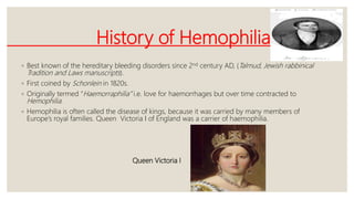 History of Hemophilia
◦ Best known of the hereditary bleeding disorders since 2nd century AD, (Talmud, Jewish rabbinical
Tradition and Laws manuscripts).
◦ First coined by Schonlein in 1820s.
◦ Originally termed “Haemorraphilia” i.e. love for haemorrhages but over time contracted to
Hemophilia.
◦ Hemophilia is often called the disease of kings, because it was carried by many members of
Europe’s royal families. Queen Victoria I of England was a carrier of haemophilia.
Queen Victoria I
 