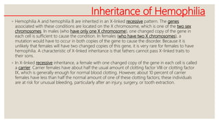 Inheritance of Hemophilia
◦ Hemophilia A and hemophilia B are inherited in an X-linked recessive pattern. The genes
associated with these conditions are located on the X chromosome, which is one of the two sex
chromosomes. In males (who have only one X chromosome), one changed copy of the gene in
each cell is sufficient to cause the condition. In females (who have two X chromosomes), a
mutation would have to occur in both copies of the gene to cause the disorder. Because it is
unlikely that females will have two changed copies of this gene, it is very rare for females to have
hemophilia. A characteristic of X-linked inheritance is that fathers cannot pass X-linked traits to
their sons.
◦ In X-linked recessive inheritance, a female with one changed copy of the gene in each cell is called
a carrier. Carrier females have about half the usual amount of clotting factor VIII or clotting factor
IX, which is generally enough for normal blood clotting. However, about 10 percent of carrier
females have less than half the normal amount of one of these clotting factors; these individuals
are at risk for unusual bleeding, particularly after an injury, surgery, or tooth extraction.
 