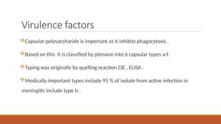 Virulence factors
Capsular polysaccharide is important as it inhibits phagocytosis .
Based on this it is classified by pitmann into 6 capsular types a-f.
Typing was originally by quelling reaction CIE , ELISA .
Medically important types include 95 % of isolate from active infection in
meningitis include type b .
 