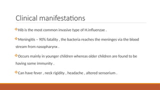 Clinical manifestations
Hib is the most common invasive type of H.influenzae .
Meningitis – 90% fatality , the bacteria reaches the meninges via the blood
stream from nasopharynx .
Occurs mainly in younger children whereas older children are found to be
having some immunity .
Can have fever , neck rigidity , headache , altered sensorium .
 