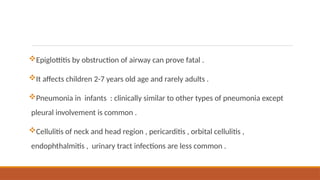Epiglottitis by obstruction of airway can prove fatal .
It affects children 2-7 years old age and rarely adults .
Pneumonia in infants : clinically similar to other types of pneumonia except
pleural involvement is common .
Cellulitis of neck and head region , pericarditis , orbital cellulitis ,
endophthalmitis , urinary tract infections are less common .
 
