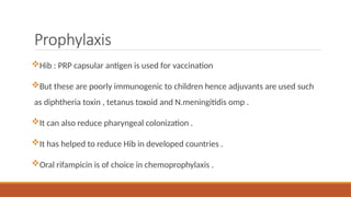 Prophylaxis
Hib : PRP capsular antigen is used for vaccination
But these are poorly immunogenic to children hence adjuvants are used such
as diphtheria toxin , tetanus toxoid and N.meningitidis omp .
It can also reduce pharyngeal colonization .
It has helped to reduce Hib in developed countries .
Oral rifampicin is of choice in chemoprophylaxis .
 