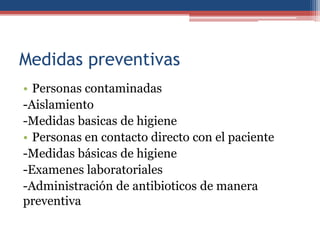 Medidas preventivas
• Personas contaminadas
-Aislamiento
-Medidas basicas de higiene
• Personas en contacto directo con el paciente
-Medidas básicas de higiene
-Examenes laboratoriales
-Administración de antibioticos de manera
preventiva

 