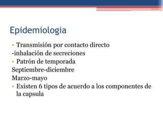 Epidemiologia
• Transmisión por contacto directo
-inhalación de secreciones
• Patrón de temporada
Septiembre-diciembre
Marzo-mayo
• Existen 6 tipos de acuerdo a los componentes de
la capsula

 