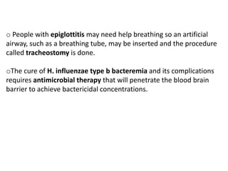 o People with epiglottitis may need help breathing so an artificial
airway, such as a breathing tube, may be inserted and the procedure
called tracheostomy is done.
oThe cure of H. influenzae type b bacteremia and its complications
requires antimicrobial therapy that will penetrate the blood brain
barrier to achieve bactericidal concentrations.
 