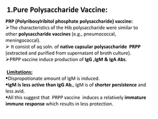 1.Pure Polysaccharide Vaccine:
PRP (Polyribosylribitol phosphate polysaccharide) vaccine:
The characteristics of the Hib polysaccharide were similar to
other polysaccharide vaccines (e.g., pneumococcal,
meningococcal).
 It consist of aq soln. of native capsular polysaccharide PRPP
(extracted and purified from supernatant of broth culture).
PRPP vaccine induce production of IgG ,IgM & IgA Abs.
Limitations:
Dispropotionate amount of IgM is induced.
IgM is less active than IgG Ab,, IgM is of shorter persistence and
less avid.
All this suggest that PRPP vaccine induces a relatively immature
immune response which results in less protection.
 