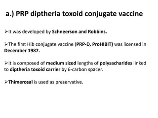 a.) PRP diptheria toxoid conjugate vaccine
It was developed by Schneerson and Robbins.
The first Hib conjugate vaccine (PRP-D, ProHIBIT) was licensed in
December 1987.
It is composed of medium sized lengths of polysacharides linked
to diptheria toxoid carrier by 6-carbon spacer.
Thimerosal is used as preservative.
 