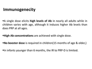 Immunogenecity
A single dose elicits high levels of Ab in nearly all adults while in
children varies with age, although it induces higher Ab levels than
does PRP at all ages.
High Ab concentrations are achieved with single dose.
No booster dose is required in children(15 months of age & older,)
In infants younger than 6 months, the IR to PRP-D is limited.
 