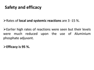 Safety and efficacy
Rates of local and systemic reactions are 3 -15 %.
Earlier high rates of reactions were seen but their levels
were much reduced upon the use of Aluminium
phosphate adjuvant.
Efficacy is 95 %.
 