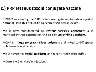 c.) PRP tetanus toxoid conjugate vaccine
PRP-T was among the PRP-protein conjugate vaccines developed at
National Institutes of Health by Schneerson and associates.
It is now manufactured by Pasteur Merieux Connaught & is
marketed by that organization and also by SmithKline Beecham.
Contains large polysaccharides polymers and linked to 6-C spacer
to tetanus toxoid carrier.
It is present in lyophillized form and reconstituted with buffer.
Dose is 0.5 ml via i/m injection.
 
