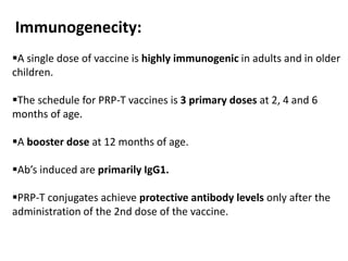 A single dose of vaccine is highly immunogenic in adults and in older
children.
The schedule for PRP-T vaccines is 3 primary doses at 2, 4 and 6
months of age.
A booster dose at 12 months of age.
Ab’s induced are primarily IgG1.
PRP-T conjugates achieve protective antibody levels only after the
administration of the 2nd dose of the vaccine.
Immunogenecity:
 